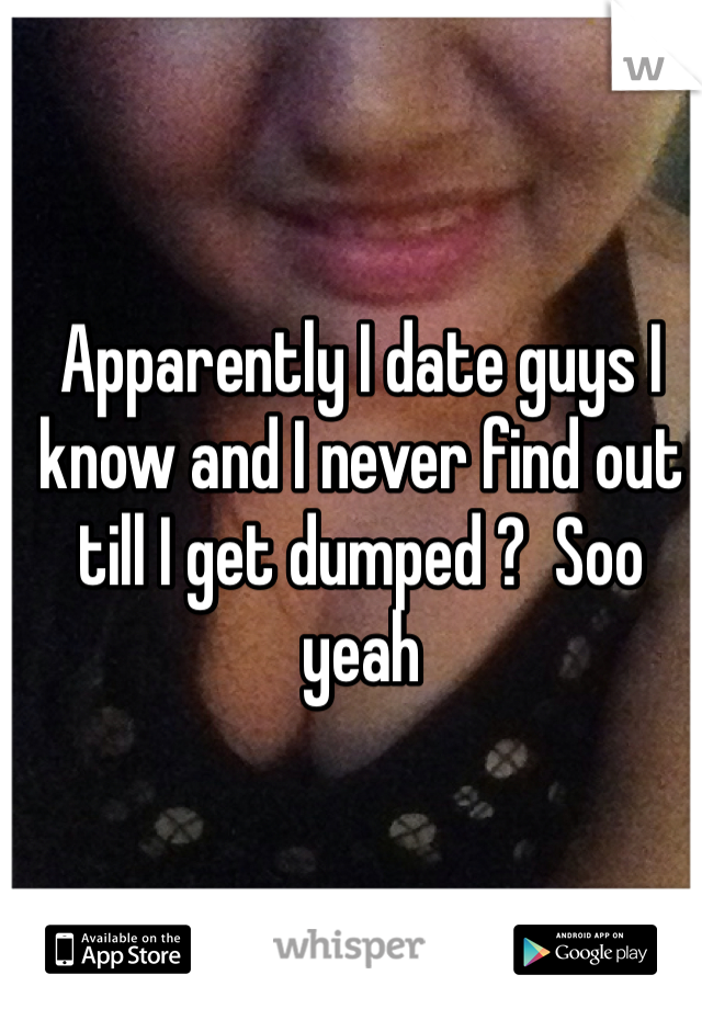 Apparently I date guys I know and I never find out till I get dumped ?  Soo yeah