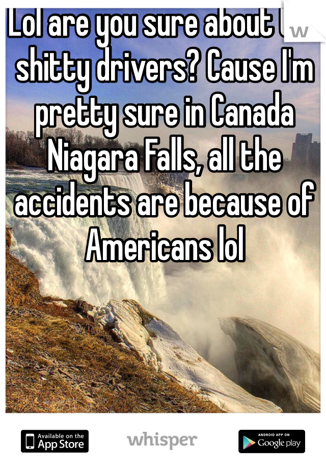 Lol are you sure about the shitty drivers? Cause I'm pretty sure in Canada Niagara Falls, all the accidents are because of Americans lol 