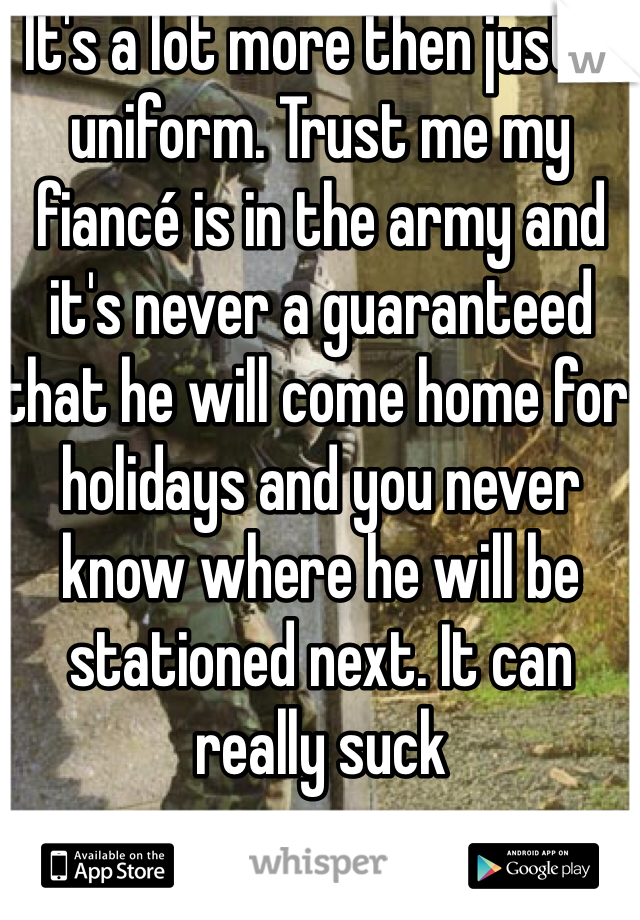 It's a lot more then just a uniform. Trust me my fiancé is in the army and it's never a guaranteed that he will come home for holidays and you never know where he will be stationed next. It can really suck 