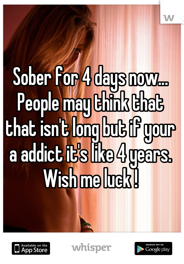 Sober for 4 days now... People may think that that isn't long but if your a addict it's like 4 years.
Wish me luck !
