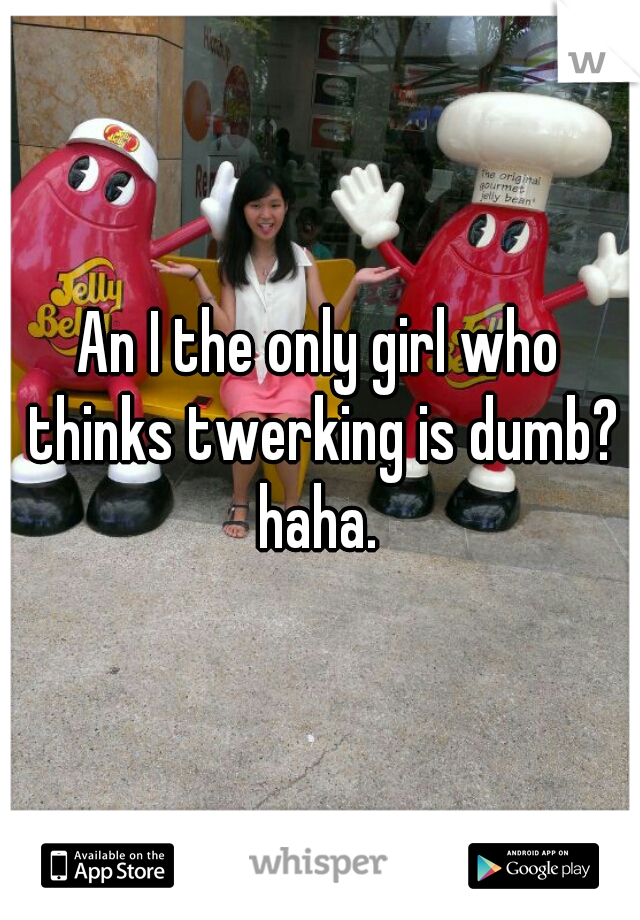 An I the only girl who thinks twerking is dumb? haha. 