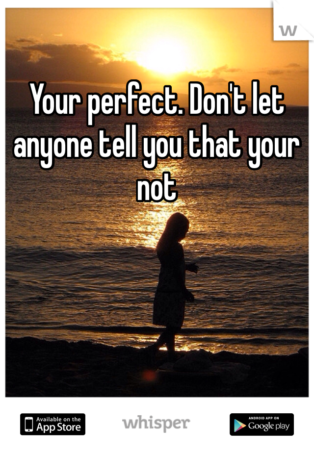 Your perfect. Don't let anyone tell you that your not