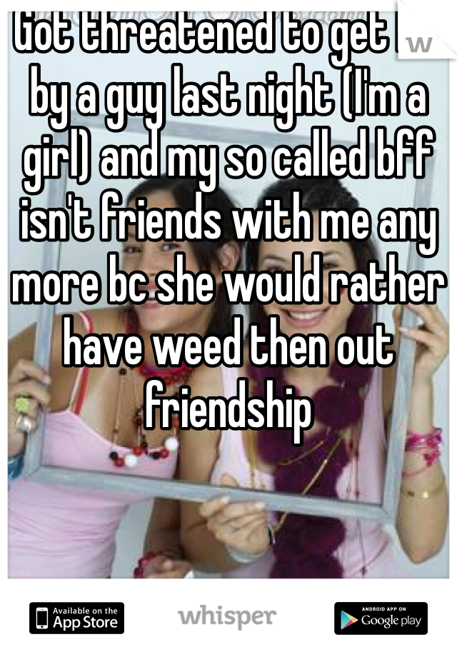 Got threatened to get hit by a guy last night (I'm a girl) and my so called bff isn't friends with me any more bc she would rather have weed then out friendship 