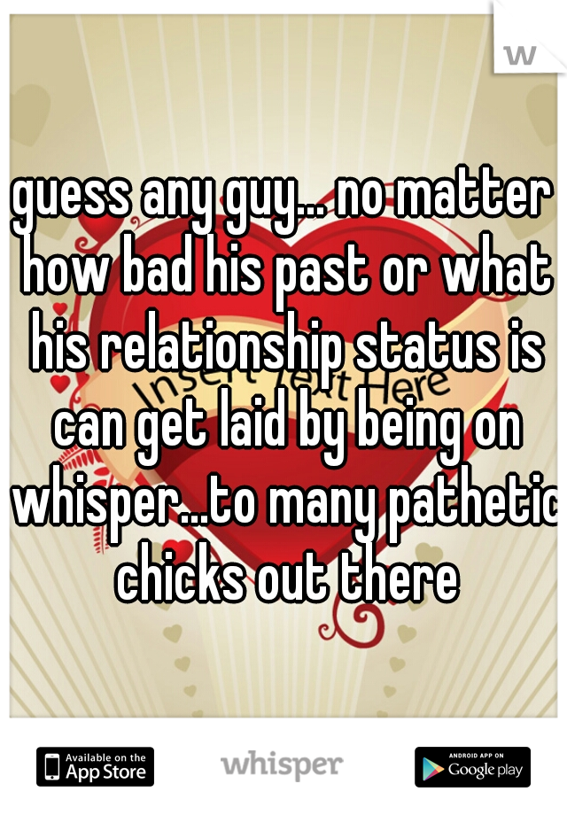 guess any guy... no matter how bad his past or what his relationship status is can get laid by being on whisper...to many pathetic chicks out there