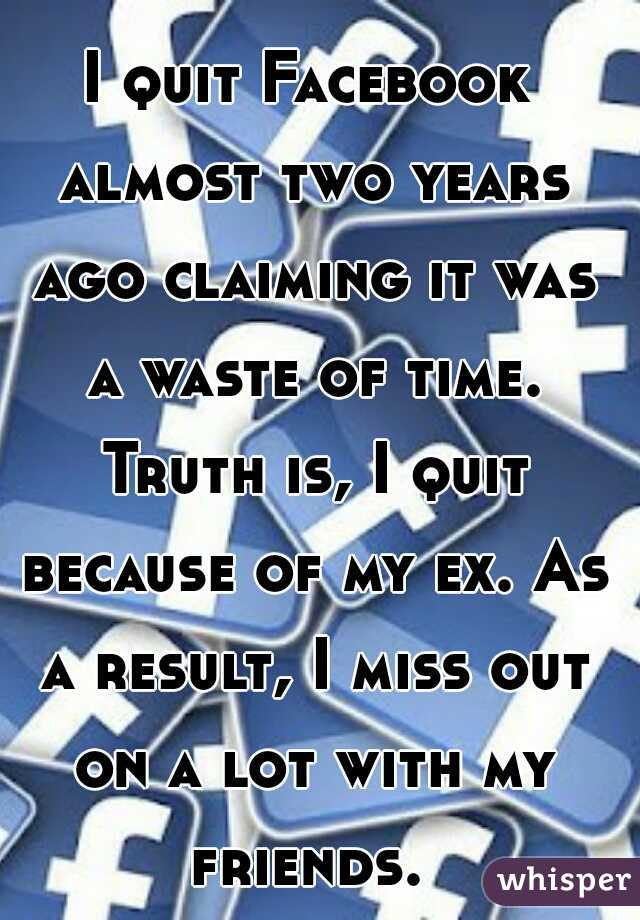 I quit Facebook almost two years ago claiming it was a waste of time. Truth is, I quit because of my ex. As a result, I miss out on a lot with my friends. 