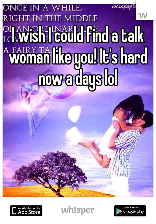 I wish I could find a talk woman like you! It's hard now a days lol