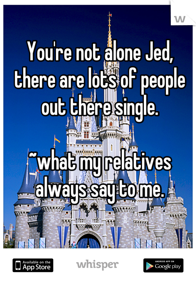 You're not alone Jed, there are lots of people out there single.

~what my relatives always say to me.