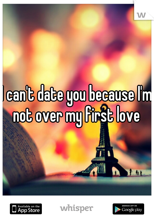 I can't date you because I'm not over my first love 