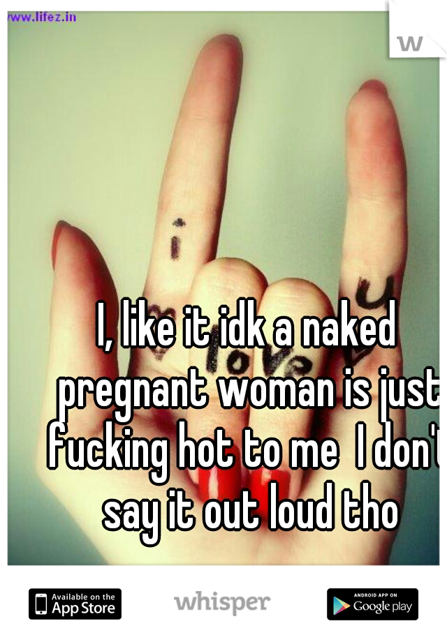 I, like it idk a naked pregnant woman is just fucking hot to me  I don't say it out loud tho