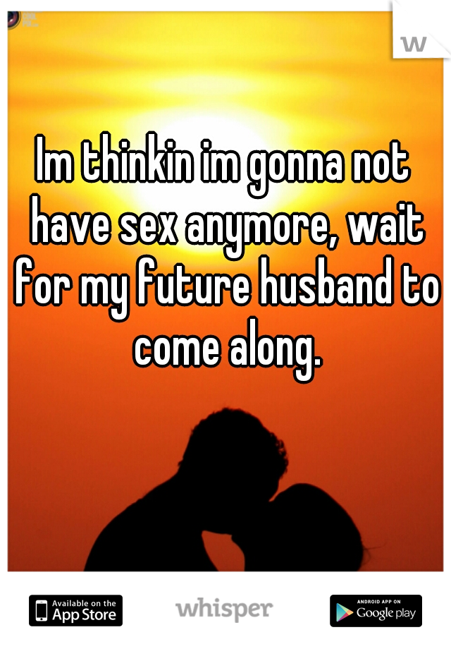 Im thinkin im gonna not have sex anymore, wait for my future husband to come along.