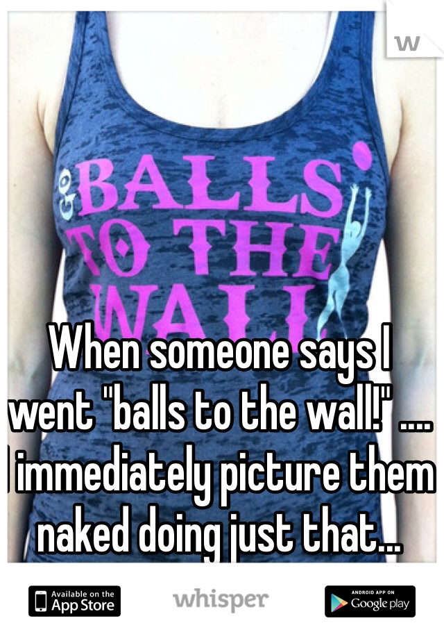 When someone says I went "balls to the wall!" ....
I immediately picture them naked doing just that...