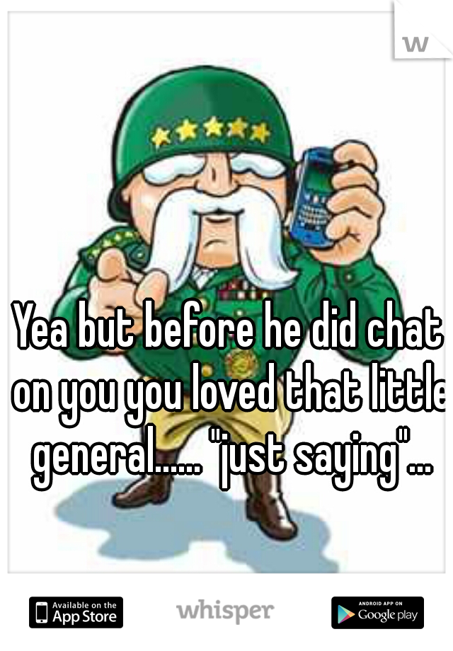 Yea but before he did chat on you you loved that little general...... "just saying"...