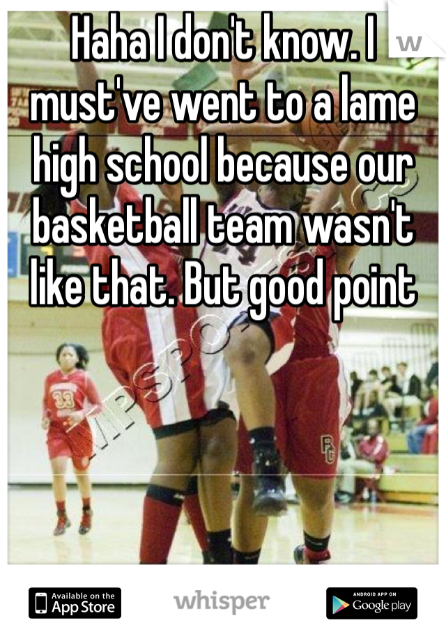 Haha I don't know. I must've went to a lame high school because our basketball team wasn't like that. But good point 