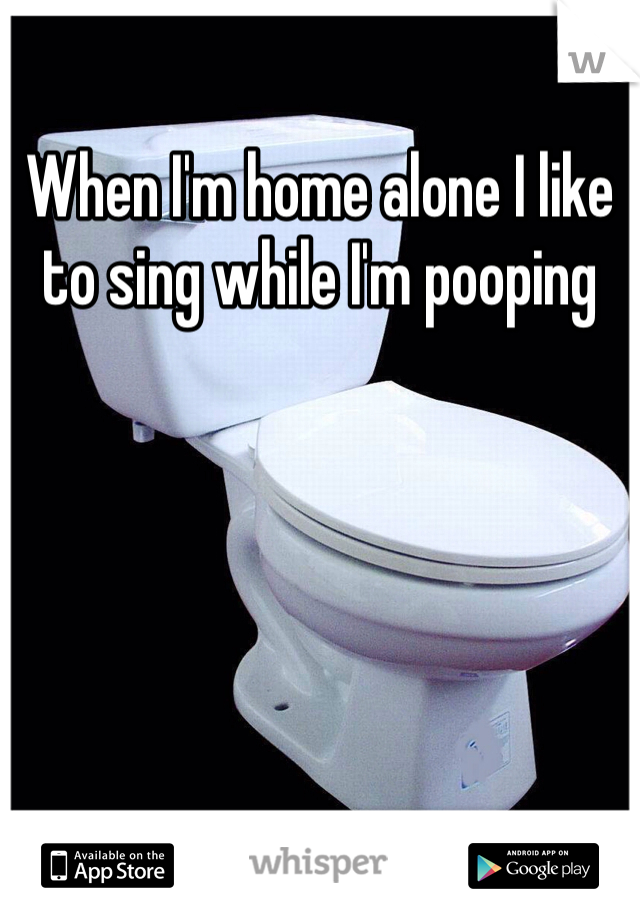 When I'm home alone I like to sing while I'm pooping 