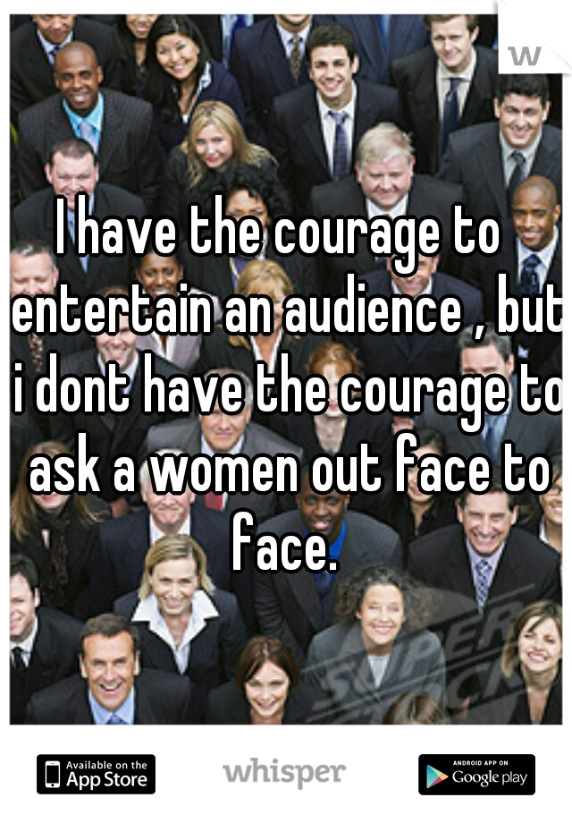 I have the courage to  entertain an audience , but i dont have the courage to ask a women out face to face. 
