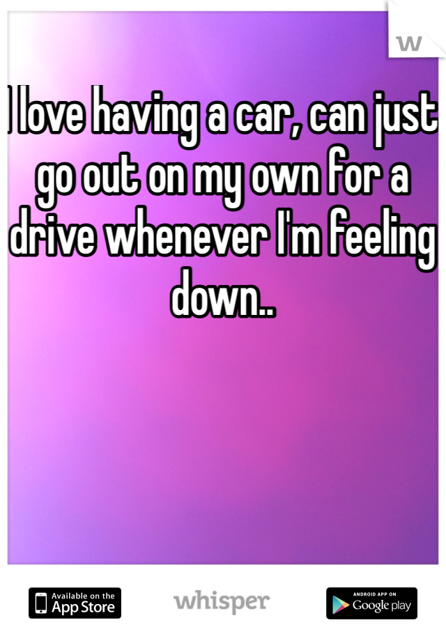 I love having a car, can just go out on my own for a drive whenever I'm feeling down.. 