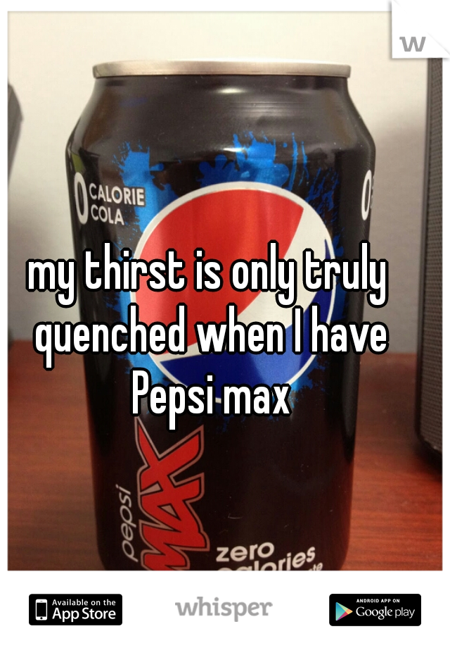 my thirst is only truly quenched when I have Pepsi max