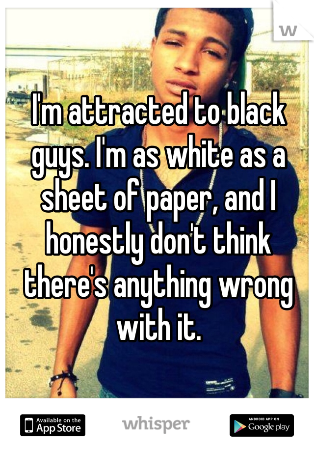 I'm attracted to black guys. I'm as white as a sheet of paper, and I honestly don't think there's anything wrong with it. 