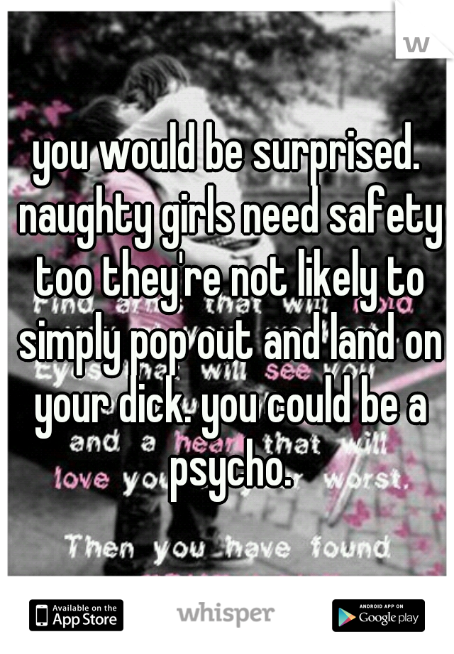 you would be surprised. naughty girls need safety too they're not likely to simply pop out and land on your dick. you could be a psycho.