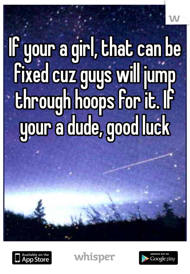 If your a girl, that can be fixed cuz guys will jump through hoops for it. If your a dude, good luck