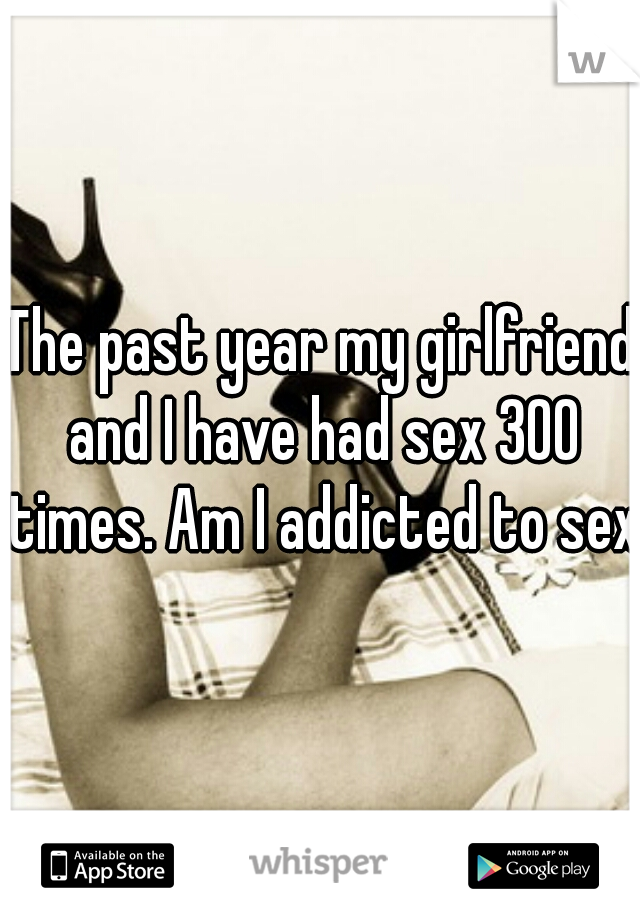 The past year my girlfriend and I have had sex 300 times. Am I addicted to sex?