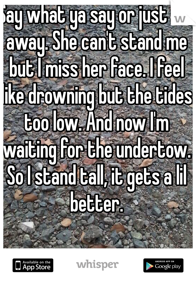 Say what ya say or just sail away. She can't stand me but I miss her face. I feel like drowning but the tides too low. And now I'm waiting for the undertow. 
So I stand tall, it gets a lil better.