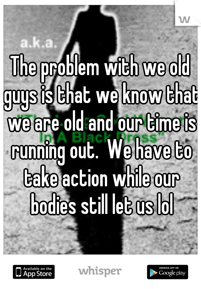 The problem with we old guys is that we know that we are old and our time is running out.  We have to take action while our bodies still let us lol