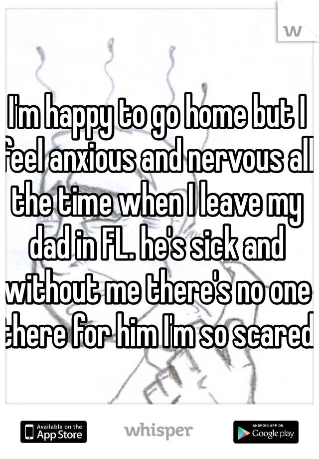 I'm happy to go home but I feel anxious and nervous all the time when I leave my dad in FL. he's sick and without me there's no one there for him I'm so scared 