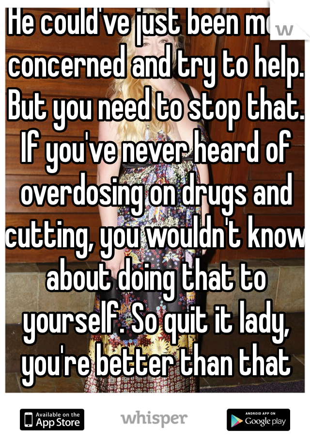 He could've just been more concerned and try to help. But you need to stop that. If you've never heard of overdosing on drugs and cutting, you wouldn't know about doing that to yourself. So quit it lady, you're better than that 