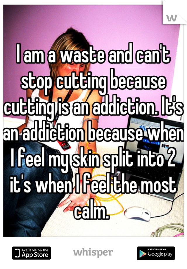 I am a waste and can't stop cutting because cutting is an addiction. It's an addiction because when I feel my skin split into 2 it's when I feel the most calm. 