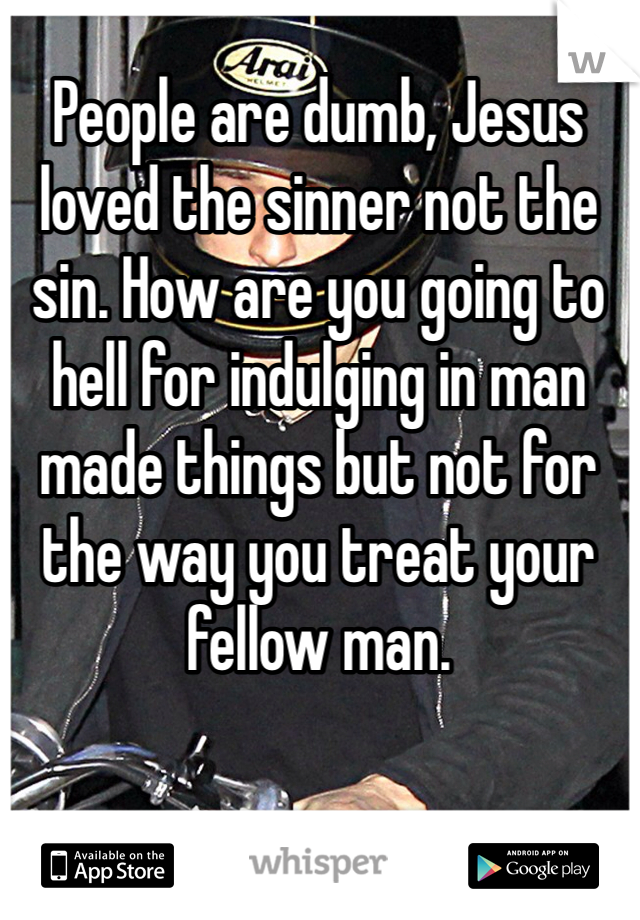 People are dumb, Jesus loved the sinner not the sin. How are you going to hell for indulging in man made things but not for the way you treat your fellow man.