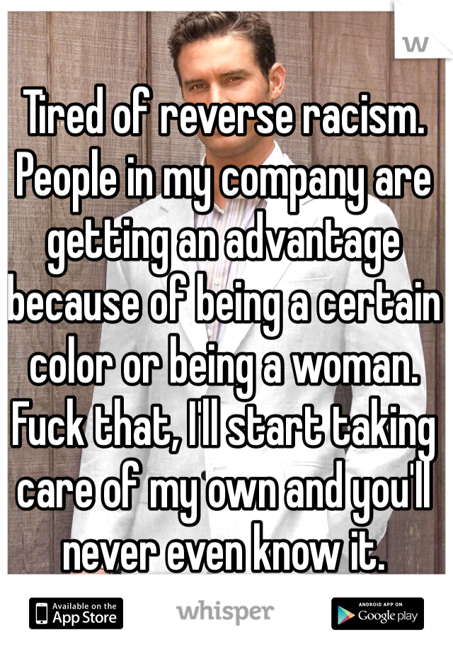 Tired of reverse racism.   People in my company are getting an advantage because of being a certain color or being a woman.  Fuck that, I'll start taking care of my own and you'll never even know it.  
