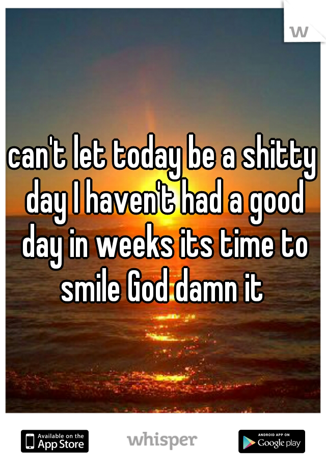 can't let today be a shitty day I haven't had a good day in weeks its time to smile God damn it 
