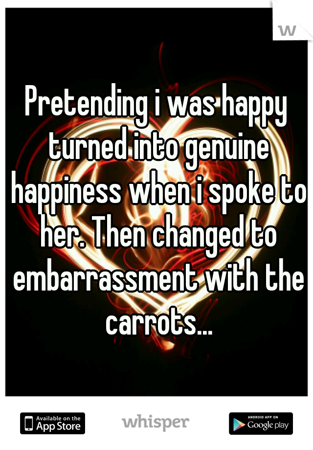 Pretending i was happy turned into genuine happiness when i spoke to her. Then changed to embarrassment with the carrots...
