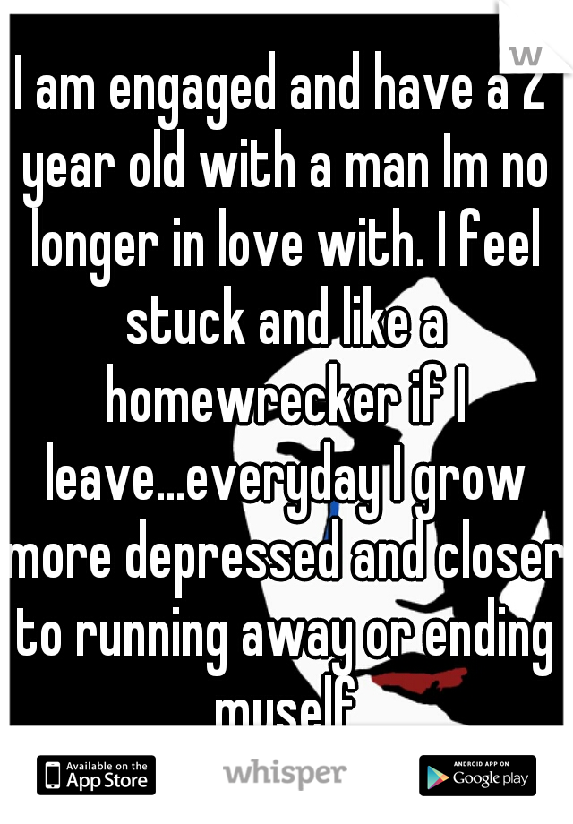I am engaged and have a 2 year old with a man Im no longer in love with. I feel stuck and like a homewrecker if I leave...everyday I grow more depressed and closer to running away or ending myself