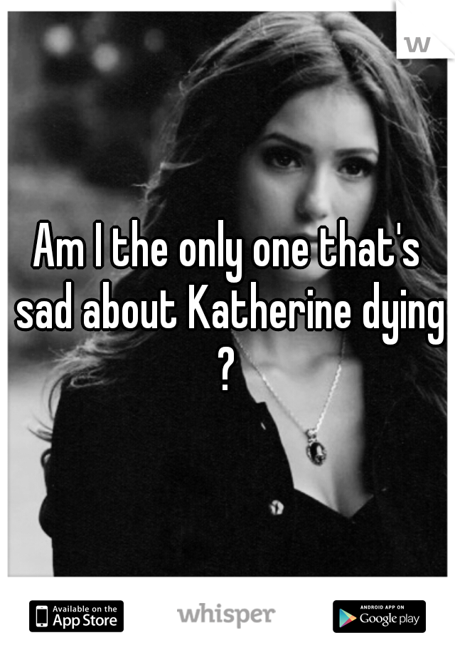 Am I the only one that's sad about Katherine dying ? 