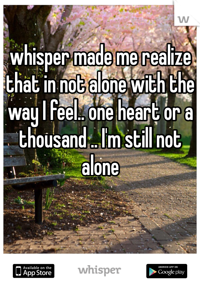 whisper made me realize that in not alone with the way I feel.. one heart or a thousand .. I'm still not alone 