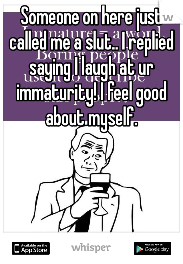 Someone on here just called me a slut.. I replied saying I laugh at ur immaturity! I feel good about myself. 