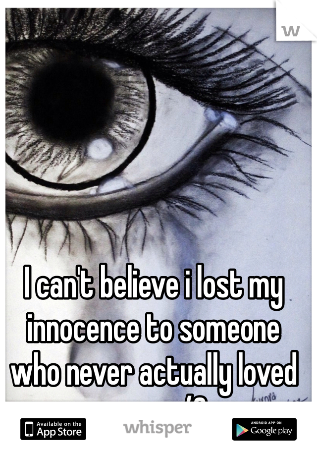 I can't believe i lost my innocence to someone who never actually loved me.... </3