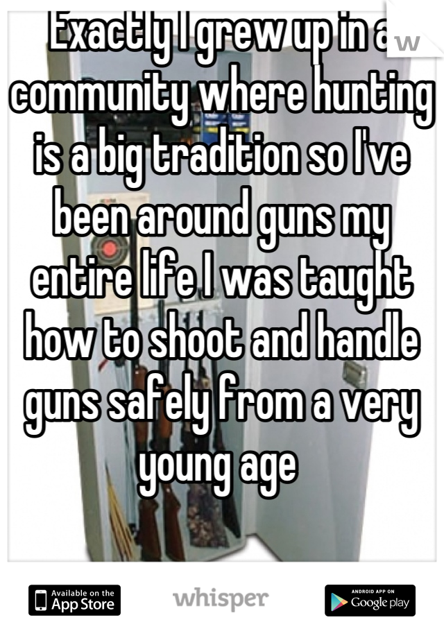 Exactly I grew up in a community where hunting is a big tradition so I've been around guns my entire life I was taught how to shoot and handle guns safely from a very young age 