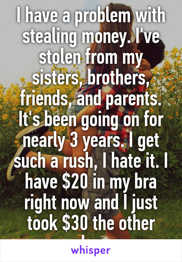 I have a problem with stealing money. I've stolen from my sisters, brothers, friends, and parents. It's been going on for nearly 3 years. I get such a rush, I hate it. I have $20 in my bra right now and I just took $30 the other day.