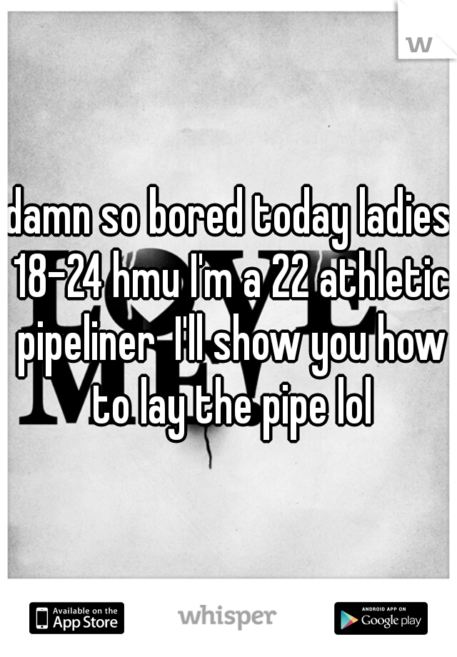damn so bored today ladies 18-24 hmu I'm a 22 athletic pipeliner  I'll show you how to lay the pipe lol