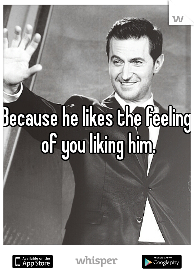Because he likes the feeling of you liking him.