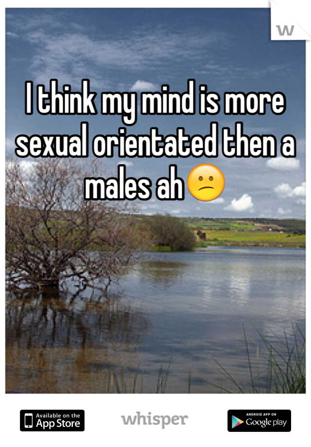 I think my mind is more sexual orientated then a males ah😕