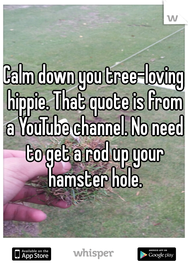 Calm down you tree-loving hippie. That quote is from a YouTube channel. No need to get a rod up your hamster hole.