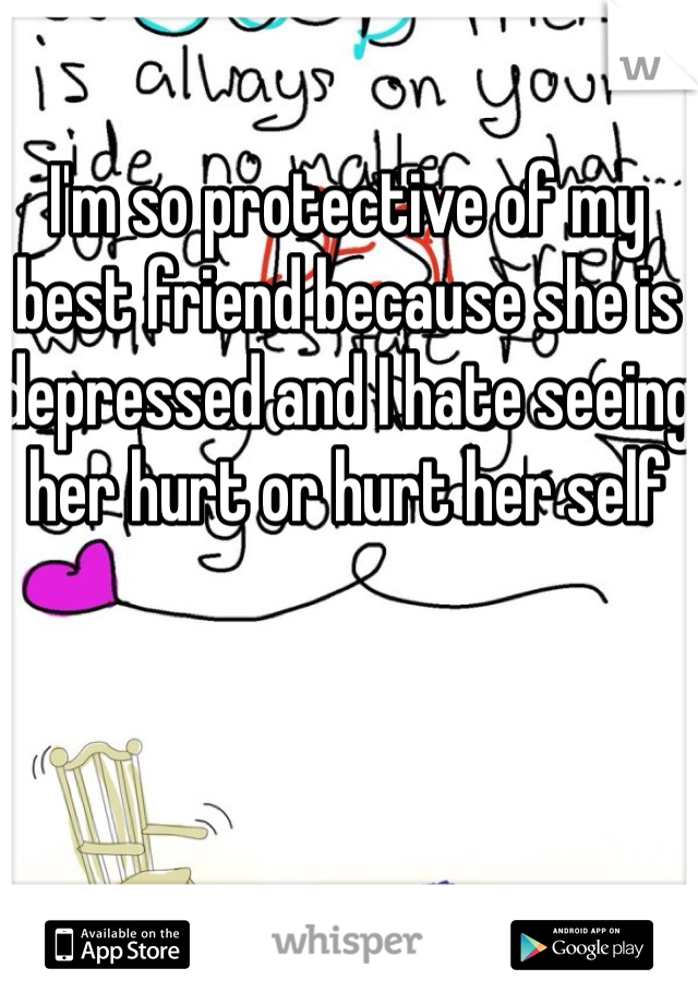 I'm so protective of my best friend because she is depressed and I hate seeing her hurt or hurt her self 