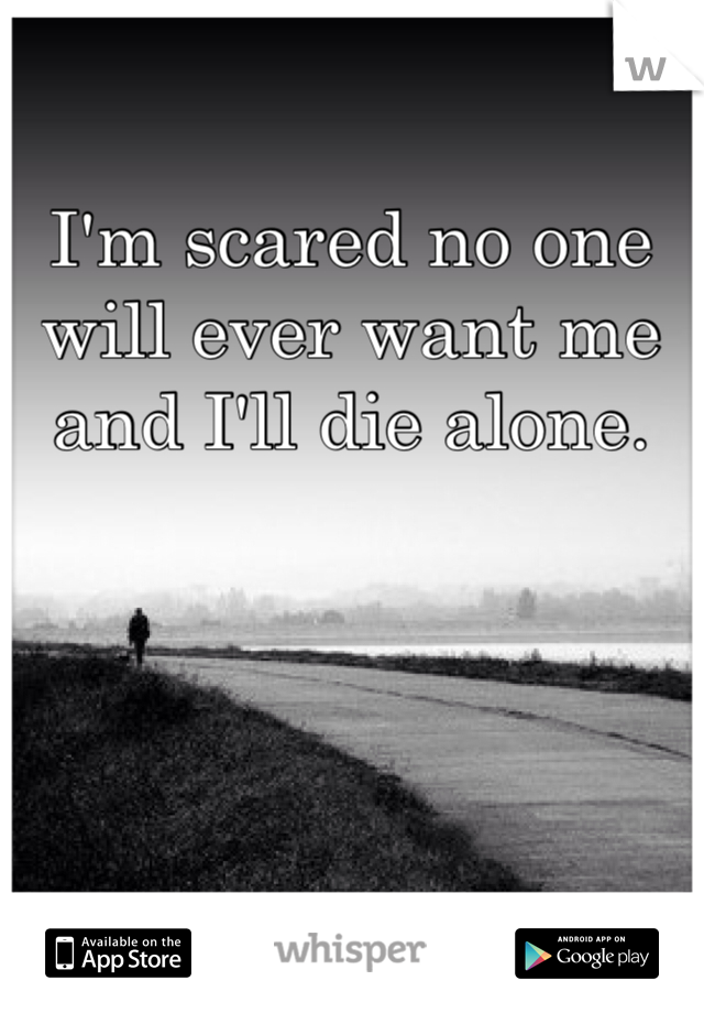 I'm scared no one will ever want me and I'll die alone.