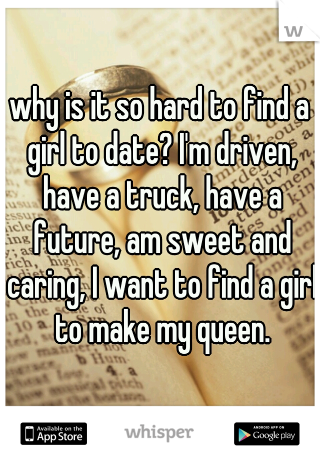 why is it so hard to find a girl to date? I'm driven, have a truck, have a future, am sweet and caring, I want to find a girl to make my queen.