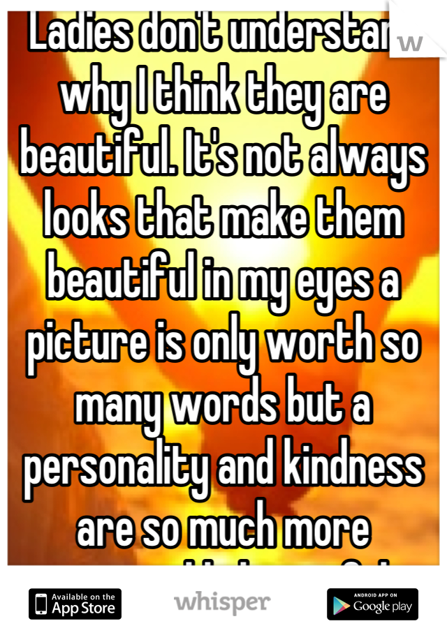 Ladies don't understand why I think they are beautiful. It's not always looks that make them beautiful in my eyes a picture is only worth so many words but a personality and kindness are so much more memorable beautiful 
