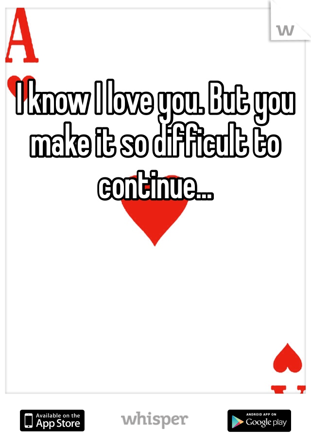 I know I love you. But you make it so difficult to continue... 